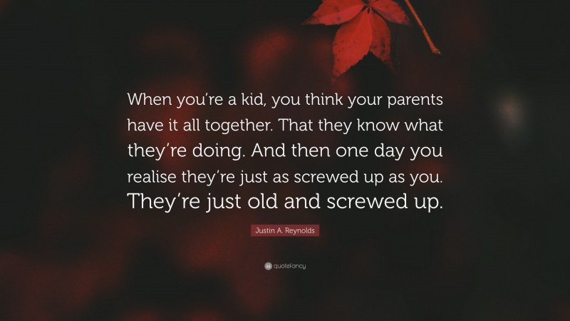 Justin A. Reynolds Quote: “When you’re a kid, you think your parents have it all together. That they know what they’re doing. And then one day you realise they’re just as screwed up as you. They’re just old and screwed up.”