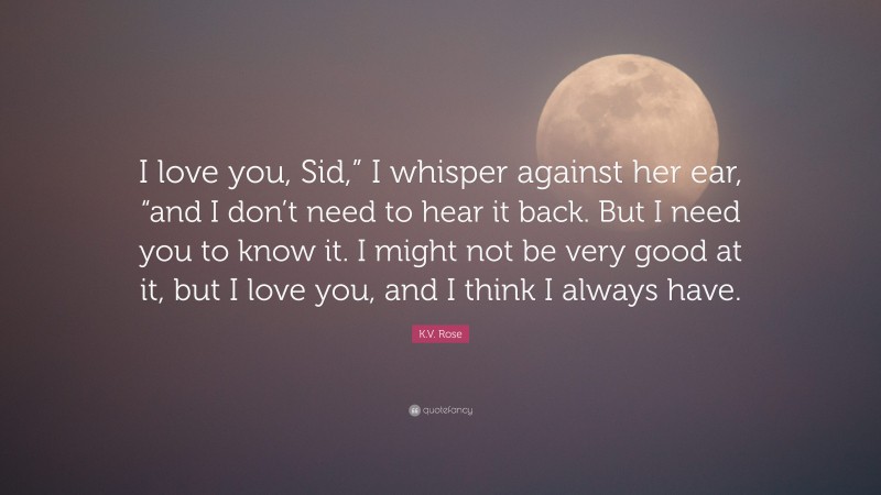 K.V. Rose Quote: “I love you, Sid,” I whisper against her ear, “and I don’t need to hear it back. But I need you to know it. I might not be very good at it, but I love you, and I think I always have.”