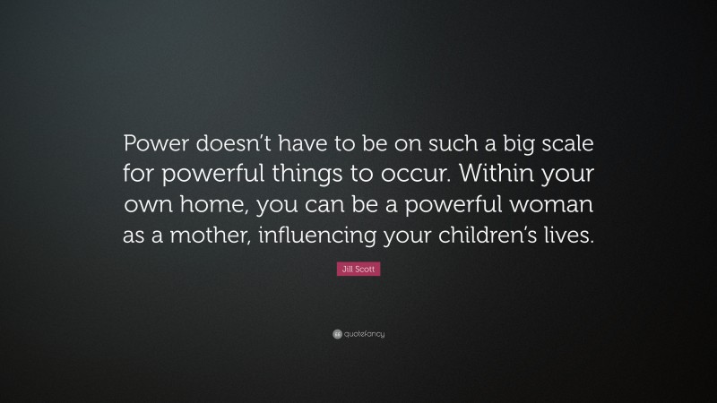 Jill Scott Quote: “Power doesn’t have to be on such a big scale for powerful things to occur. Within your own home, you can be a powerful woman as a mother, influencing your children’s lives.”