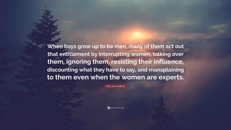 Mary Ann Sieghart Quote: “When boys grow up to be men, many of them act out that entitlement by interrupting women, talking over them, ignoring them, resisting their influence, discounting what they have to say, and mansplaining to them even when the women are experts.”