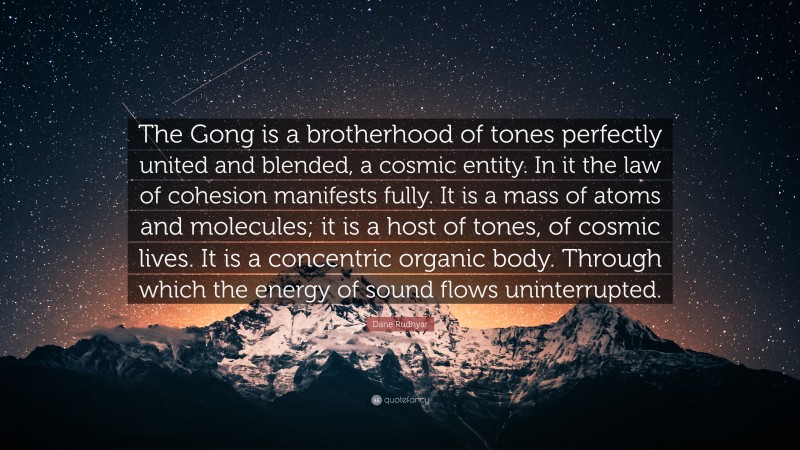 Dane Rudhyar Quote: “The Gong is a brotherhood of tones perfectly united and blended, a cosmic entity. In it the law of cohesion manifests fully. It is a mass of atoms and molecules; it is a host of tones, of cosmic lives. It is a concentric organic body. Through which the energy of sound flows uninterrupted.”