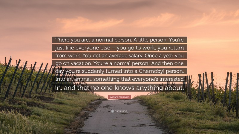 Svetlana Alexievich Quote: “There you are: a normal person. A little person. You’re just like everyone else – you go to work, you return from work. You get an average salary. Once a year you go on vacation. You’re a normal person! And then one day you’re suddenly turned into a Chernobyl person. Into an animal, something that everyone’s interested in, and that no one knows anything about.”