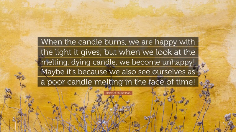 Mehmet Murat ildan Quote: “When the candle burns, we are happy with the light it gives; but when we look at the melting, dying candle, we become unhappy! Maybe it’s because we also see ourselves as a poor candle melting in the face of time!”