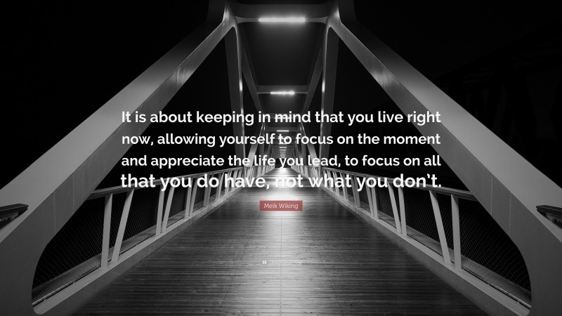 Meik Wiking Quote: “It is about keeping in mind that you live right now, allowing yourself to focus on the moment and appreciate the life you lead, to focus on all that you do have, not what you don’t.”