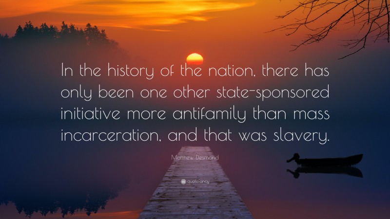 Matthew Desmond Quote: “In the history of the nation, there has only been one other state-sponsored initiative more antifamily than mass incarceration, and that was slavery.”