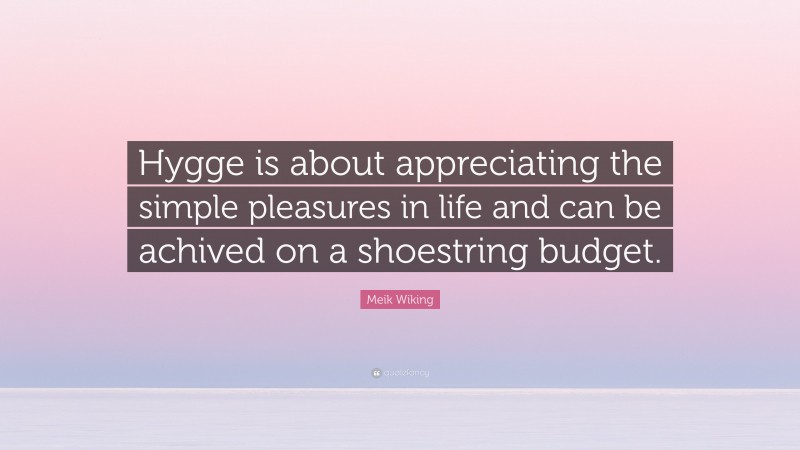 Meik Wiking Quote: “Hygge is about appreciating the simple pleasures in life and can be achived on a shoestring budget.”