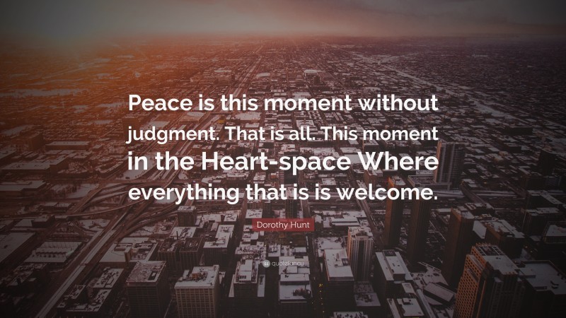 Dorothy Hunt Quote: “Peace is this moment without judgment. That is all. This moment in the Heart-space Where everything that is is welcome.”