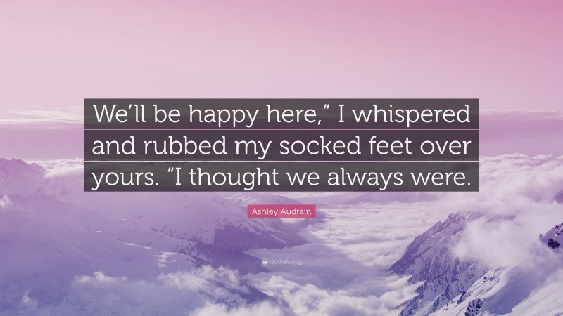 Ashley Audrain Quote: “We’ll be happy here,” I whispered and rubbed my socked feet over yours. “I thought we always were.”