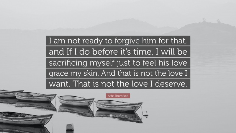 Asha Bromfield Quote: “I am not ready to forgive him for that, and If I do before it’s time, I will be sacrificing myself just to feel his love grace my skin. And that is not the love I want. That is not the love I deserve.”