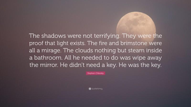 Stephen Chbosky Quote: “The shadows were not terrifying. They were the proof that light exists. The fire and brimstone were all a mirage. The clouds nothing but steam inside a bathroom. All he needed to do was wipe away the mirror. He didn’t need a key. He was the key.”