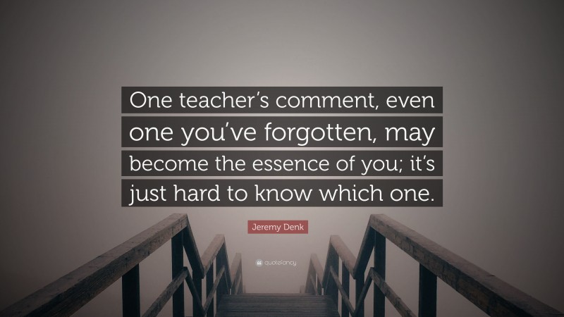 Jeremy Denk Quote: “One teacher’s comment, even one you’ve forgotten, may become the essence of you; it’s just hard to know which one.”