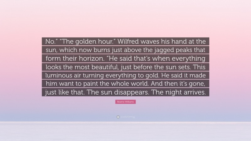 Beatriz Williams Quote: “No.” “The golden hour.” Wilfred waves his hand at the sun, which now burns just above the jagged peaks that form their horizon. “He said that’s when everything looks the most beautiful, just before the sun sets. This luminous air turning everything to gold. He said it made him want to paint the whole world. And then it’s gone, just like that. The sun disappears. The night arrives.”