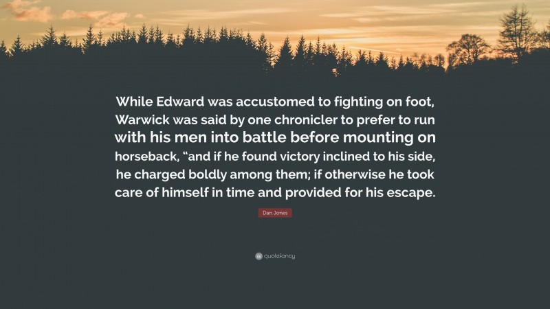 Dan Jones Quote: “While Edward was accustomed to fighting on foot, Warwick was said by one chronicler to prefer to run with his men into battle before mounting on horseback, “and if he found victory inclined to his side, he charged boldly among them; if otherwise he took care of himself in time and provided for his escape.”