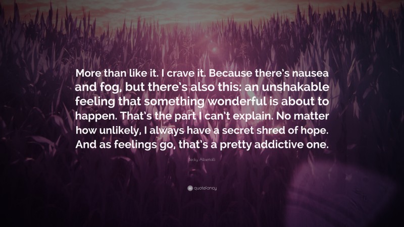 Becky Albertalli Quote: “More than like it. I crave it. Because there’s nausea and fog, but there’s also this: an unshakable feeling that something wonderful is about to happen. That’s the part I can’t explain. No matter how unlikely, I always have a secret shred of hope. And as feelings go, that’s a pretty addictive one.”