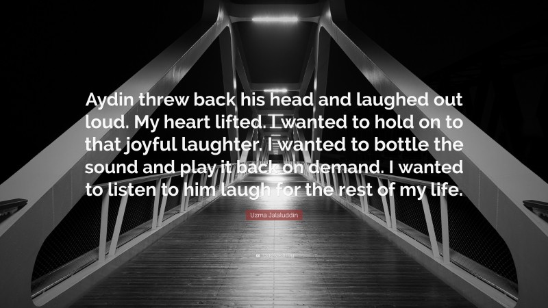 Uzma Jalaluddin Quote: “Aydin threw back his head and laughed out loud. My heart lifted. I wanted to hold on to that joyful laughter. I wanted to bottle the sound and play it back on demand. I wanted to listen to him laugh for the rest of my life.”