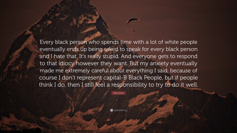 Hank Green Quote: “Every black person who spends time with a lot of white people eventually ends up being asked to speak for every black person and I hate that. It’s really stupid. And everyone gets to respond to that idiocy however they want. But my anxiety eventually made me extremely careful about everything I said, because of course I don’t represent capital-B Black People, but if people think I do, then I still feel a responsibility to try to do it well.”