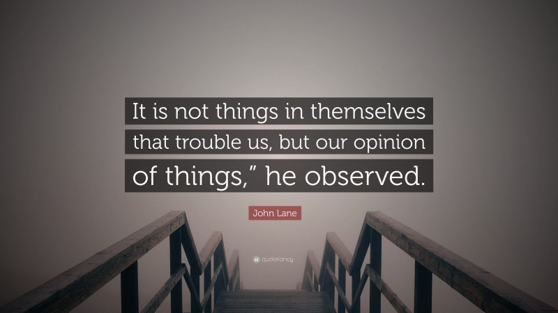 John Lane Quote: “It is not things in themselves that trouble us, but our opinion of things,” he observed.”