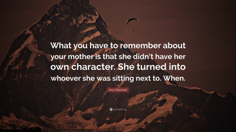 Ann Patchett Quote: “What you have to remember about your mother is that she didn’t have her own character. She turned into whoever she was sitting next to. When.”