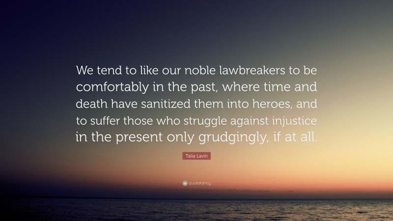 Talia Lavin Quote: “We tend to like our noble lawbreakers to be comfortably in the past, where time and death have sanitized them into heroes, and to suffer those who struggle against injustice in the present only grudgingly, if at all.”