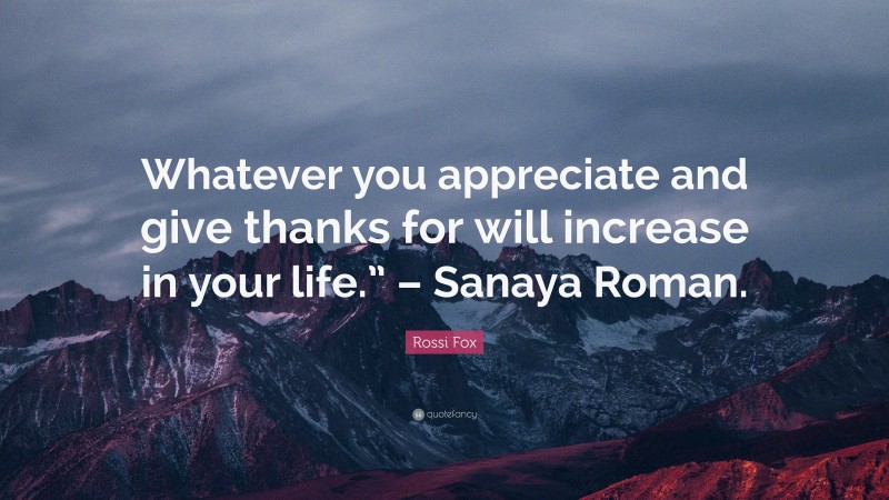 Rossi Fox Quote: “Whatever you appreciate and give thanks for will increase in your life.” – Sanaya Roman.”