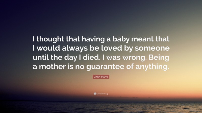 John Marrs Quote: “I thought that having a baby meant that I would always be loved by someone until the day I died. I was wrong. Being a mother is no guarantee of anything.”