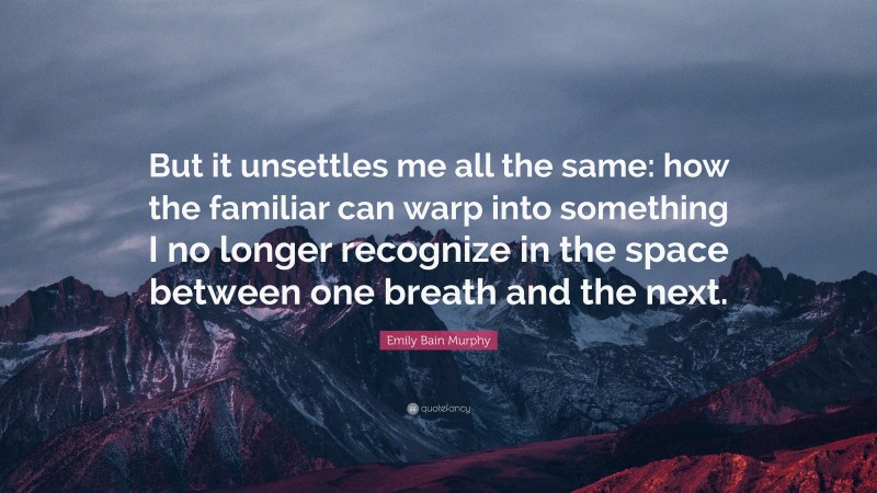 Emily Bain Murphy Quote: “But it unsettles me all the same: how the familiar can warp into something I no longer recognize in the space between one breath and the next.”