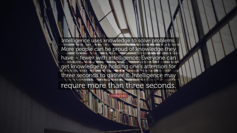 Thomas Vato Quote: “Intelligence uses knowledge to solve problems. More people can be proud of knowledge they have – fewer with intelligence. Everyone can get knowledge by holding one’s attention for three seconds to gather it. Intelligence may require more than three seconds.”