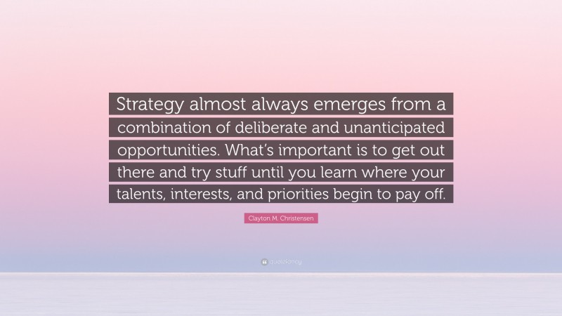 Clayton M. Christensen Quote: “Strategy almost always emerges from a combination of deliberate and unanticipated opportunities. What’s important is to get out there and try stuff until you learn where your talents, interests, and priorities begin to pay off.”