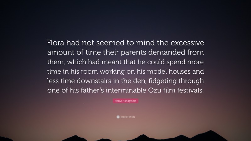 Hanya Yanagihara Quote: “Flora had not seemed to mind the excessive amount of time their parents demanded from them, which had meant that he could spend more time in his room working on his model houses and less time downstairs in the den, fidgeting through one of his father’s interminable Ozu film festivals.”