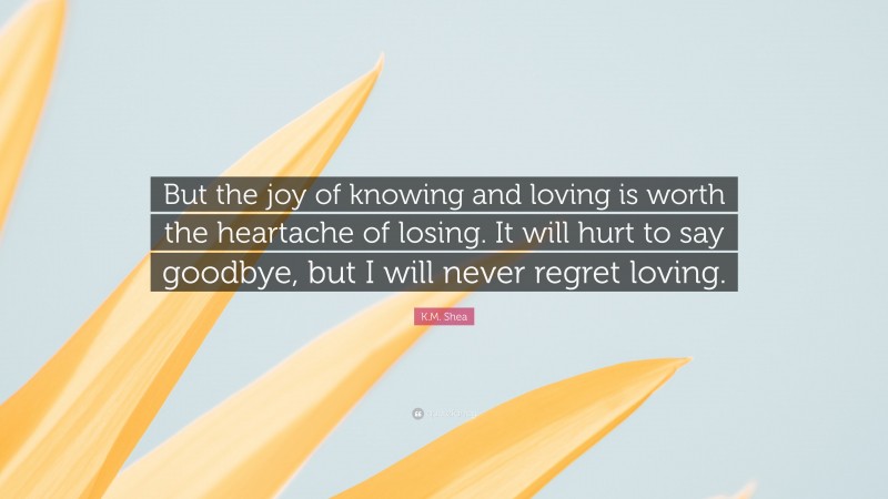 K.M. Shea Quote: “But the joy of knowing and loving is worth the heartache of losing. It will hurt to say goodbye, but I will never regret loving.”