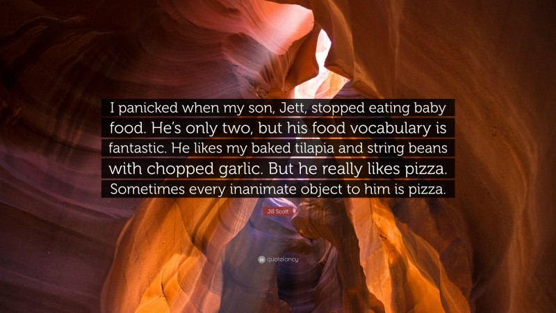 Jill Scott Quote: “I panicked when my son, Jett, stopped eating baby food. He’s only two, but his food vocabulary is fantastic. He likes my baked tilapia and string beans with chopped garlic. But he really likes pizza. Sometimes every inanimate object to him is pizza.”