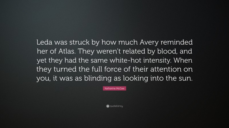 Katharine McGee Quote: “Leda was struck by how much Avery reminded her of Atlas. They weren’t related by blood, and yet they had the same white-hot intensity. When they turned the full force of their attention on you, it was as blinding as looking into the sun.”