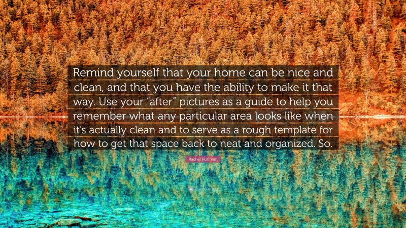 Rachel Hoffman Quote: “Remind yourself that your home can be nice and clean, and that you have the ability to make it that way. Use your “after” pictures as a guide to help you remember what any particular area looks like when it’s actually clean and to serve as a rough template for how to get that space back to neat and organized. So.”