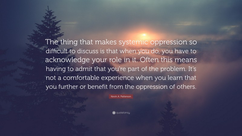 Kevin A. Patterson Quote: “The thing that makes systemic oppression so difficult to discuss is that when you do, you have to acknowledge your role in it. Often this means having to admit that you’re part of the problem. It’s not a comfortable experience when you learn that you further or benefit from the oppression of others.”