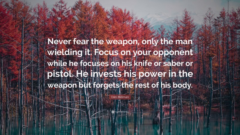 Dan Millman Quote: “Never fear the weapon, only the man wielding it. Focus on your opponent while he focuses on his knife or saber or pistol. He invests his power in the weapon but forgets the rest of his body.”