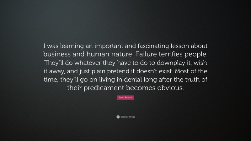 Scott Fearon Quote: “I was learning an important and fascinating lesson about business and human nature: Failure terrifies people. They’ll do whatever they have to do to downplay it, wish it away, and just plain pretend it doesn’t exist. Most of the time, they’ll go on living in denial long after the truth of their predicament becomes obvious.”
