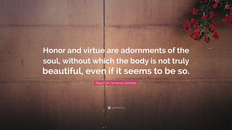 Miguel de Cervantes Saavedra Quote: “Honor and virtue are adornments of the soul, without which the body is not truly beautiful, even if it seems to be so.”