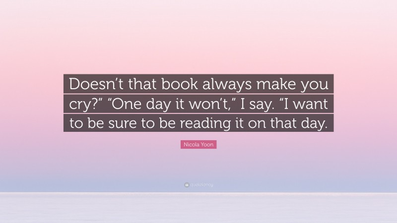 Nicola Yoon Quote: “Doesn’t that book always make you cry?” “One day it won’t,” I say. “I want to be sure to be reading it on that day.”