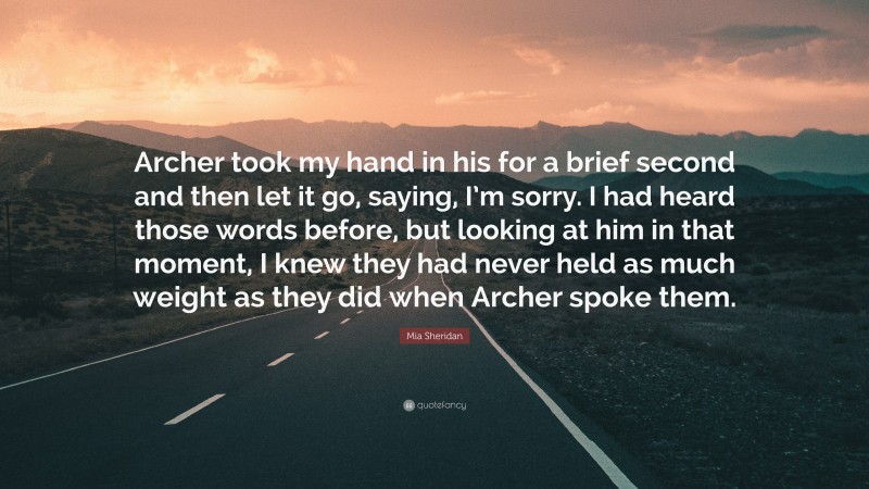 Mia Sheridan Quote: “Archer took my hand in his for a brief second and then let it go, saying, I’m sorry. I had heard those words before, but looking at him in that moment, I knew they had never held as much weight as they did when Archer spoke them.”