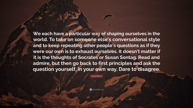 David Whyte Quote: “We each have a particular way of shaping ourselves in the world. To take on someone else’s conversational style and to keep repeating other people’s questions as if they were our own is to exhaust ourselves. It doesn’t matter if it is the thoughts of Socrates or Susan Sontag. Read and admire, but then go back to first principles and ask the question yourself, in your own way. Dare to disagree.”