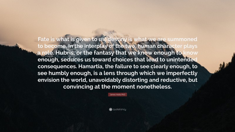 James Hollis PhD Quote: “Fate is what is given to us; destiny is what we are summoned to become. In the interplay of the two, human character plays a role. Hubris, or the fantasy that we know enough to know enough, seduces us toward choices that lead to unintended consequences. Hamartia, the failure to see clearly enough, to see humbly enough, is a lens through which we imperfectly envision the world, unavoidably distorting and reductive, but convincing at the moment nonetheless.”