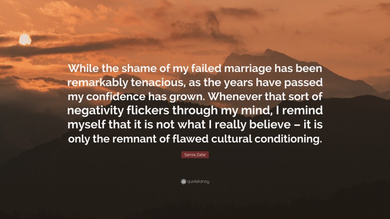 Samra Zafar Quote: “While the shame of my failed marriage has been remarkably tenacious, as the years have passed my confidence has grown. Whenever that sort of negativity flickers through my mind, I remind myself that it is not what I really believe – it is only the remnant of flawed cultural conditioning.”