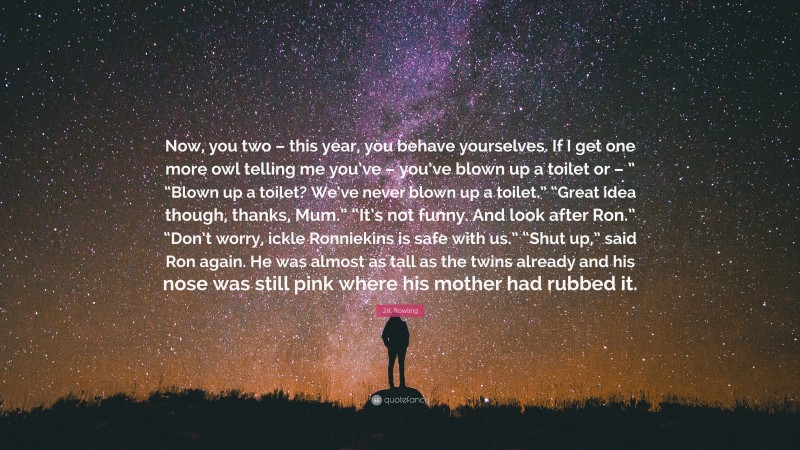 J.K. Rowling Quote: “Now, you two – this year, you behave yourselves. If I get one more owl telling me you’ve – you’ve blown up a toilet or – ” “Blown up a toilet? We’ve never blown up a toilet.” “Great idea though, thanks, Mum.” “It’s not funny. And look after Ron.” “Don’t worry, ickle Ronniekins is safe with us.” “Shut up,” said Ron again. He was almost as tall as the twins already and his nose was still pink where his mother had rubbed it.”