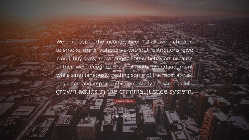 Bryan Stevenson Quote: “We emphasized the incongruity of not allowing children to smoke, drink, vote, drive without restrictions, give blood, buy guns, and a range of other behaviors because of their well-recognized lack of maturity and judgment while simultaneously treating some of the most at-risk, neglected, and impaired children exactly the same as full-grown adults in the criminal justice system.”