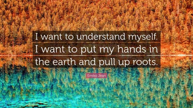 Emiko Jean Quote: “I want to understand myself. I want to put my hands in the earth and pull up roots.”