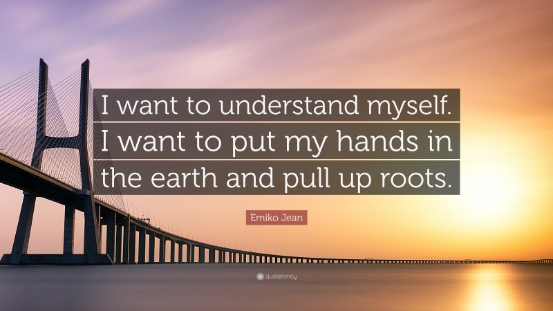 Emiko Jean Quote: “I want to understand myself. I want to put my hands in the earth and pull up roots.”