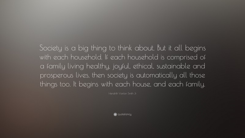 Hendrith Vanlon Smith Jr Quote: “Society is a big thing to think about. But it all begins with each household. If each household is comprised of a family living healthy, joyful, ethical, sustainable and prosperous lives, then society is automatically all those things too. It begins with each house, and each family.”