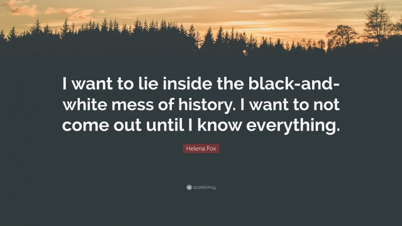 Helena Fox Quote: “I want to lie inside the black-and-white mess of history. I want to not come out until I know everything.”