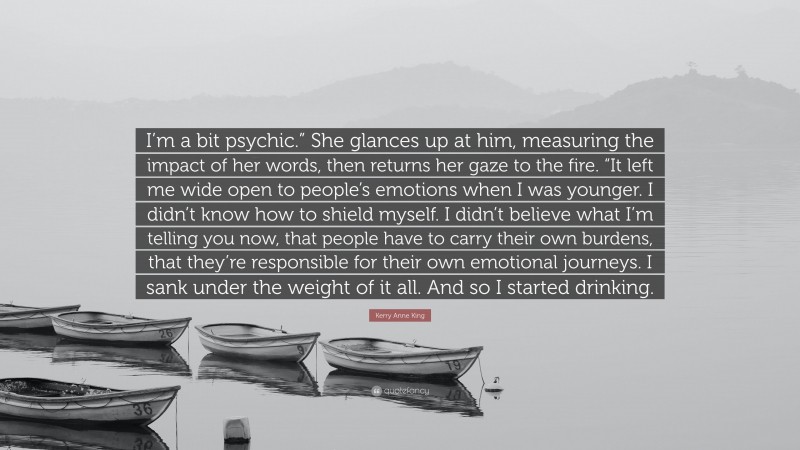 Kerry Anne King Quote: “I’m a bit psychic.” She glances up at him, measuring the impact of her words, then returns her gaze to the fire. “It left me wide open to people’s emotions when I was younger. I didn’t know how to shield myself. I didn’t believe what I’m telling you now, that people have to carry their own burdens, that they’re responsible for their own emotional journeys. I sank under the weight of it all. And so I started drinking.”