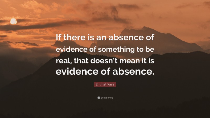 Emmet Kaye Quote: “If there is an absence of evidence of something to be real, that doesn’t mean it is evidence of absence.”